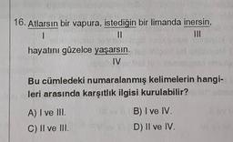 16. Atlarsın bir vapura, istediğin bir limanda inersin,
1
||
III
hayatını güzelce yaşarsın.
IV
Bu cümledeki numaralanmış kelimelerin hangi-
leri arasında karşıtlık ilgisi kurulabilir?
A) I ve III.
C) II ve III.
30
B) I ve IV.
D) II ve IV.