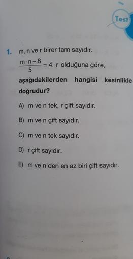 1. m, n ve r birer tam sayıdır.
m.n-8
5
= 4.r olduğuna göre,
Test
aşağıdakilerden hangisi kesinlikle
doğrudur?
A) m ve n tek, r çift sayıdır.
B) m ve n çift sayıdır.
C) m ve n tek sayıdır.
D) r çift sayıdır.
E) m ve n'den en az biri çift sayıdır.