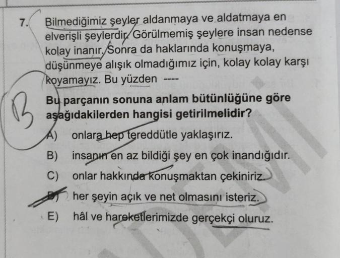 7.
B
Bilmediğimiz şeyler aldanmaya ve aldatmaya en
elverişli şeylerdir Görülmemiş şeylere insan nedense
kolay inanır. Sonra da haklarında konuşmaya,
düşünmeye alışık olmadığımız için, kolay kolay karşı
koyamayız. Bu yüzden
Bu parçanın sonuna anlam bütünlüğ