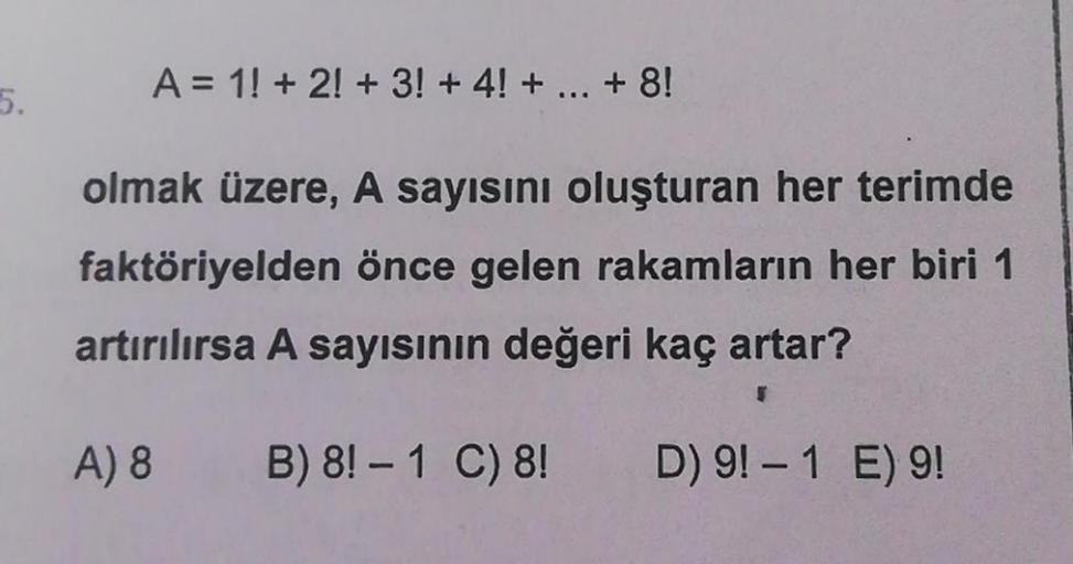 5.
A = 1! + 2! + 3! + 4! + ... + 8!
olmak üzere, A sayısını oluşturan her terimde
faktöriyelden önce gelen rakamların her biri 1
artırılırsa A sayısının değeri kaç artar?
A) 8
B) 8! - 1 C) 8!
D) 9! - 1 E) 9!