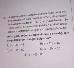 6. Araçların soğutma sistemlerine yeterli miktarda anti-
firiz ekleyerek donma noktasını -35 °C düşürülebilir
ve kaynama noktasını 125 °C ye yükseltilebilir. Sı-
caklık celsius derecesinden belirtilen aralıkta aracın
soğutucu sistemdeki karışım Sıvı olarak kalacaktır.
Buna göre, soğutucu sistemindeki c sıcaklığı için
aşağıdakilerden hangisi doğrudur?
B) |C + 20 < 45
D) |c-20 > 50
A) |c-20 < 45
C) c-20 < 50
E) |c-45| < 80