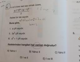 D₁
8. a ve b birer reel sayı olmak üzere,
(a + 1)³- (a − 1)³
2
ifadesi bir tek sayıdır.
Buna göre,
A) Yalnız I
ithe 2
a²72ct)-²424 H
40+2
I. a çift sayıdır.
II. 3a² çift sayıdır.
III. a² + 1 çift sayıdır.
ifadelerinden hangileri her zaman doğrudur?
D) I ve II
B) Yalnız II
E) I ve III
C) Yalnız III
3.
A) 5
Y
ra