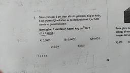 4
OF
6
1020
2th
3. Taban yarıçapı 3 cm olan silindir şeklindeki boş bir kabı,
6 cm yüksekliğine kadar su ile doldurabilmek için, 540
damla su gerekmektedir.
Buna göre, 1 damlanın hacmi kaç cm³ tür?
(π = 3 alınız.)
A) 0,0003
1.D 2.C 3.E
D) 0,03
B) 0,0002
P 3
E) 0,3
K
C) 0,001
22
Buna göre, be
olduğu bir zar
Isteyen bir kiş
A) 900
B