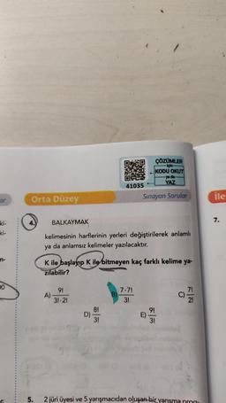 ar
ki-
in-
DO
Orta Düzey
4.
5.
BALKAYMAK
A)
kelimesinin harflerinin yerleri değiştirilerek anlamlı
ya da anlamsız kelimeler yazılacaktır.
9!
31-2!
K ile başlayıp K ile bitmeyen kaç farklı kelime ya-
zılabilir?
D)
41035
8!
3!
B)
ÇÖZÜMLER
için
KODU OKUT
ya da
YAZ
Sınayan Sorular
7.7!
3!
E)
9!
3!
C)
FN
2 jüri üyesi ve 5 yarışmacıdan oluşan bir yarışma prog
ile
7.