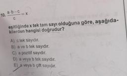 10. a.b-c
C
= X
livia
eşitliğinde x tek tam sayı olduğuna göre, aşağıda-
kilerden hangisi doğrudur?
A) c tek sayıdır.
B) a ve b tek sayıdır.
C) a pozitif sayıdır.
D) a veya b tek sayıdır.
E) a veya b çift sayıdır.
1