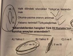 15. Halk dilindeki sözcükleri Türkçe'ye kazandır-
I
mak
II. Okuma-yazma oranını artırmak
III. Yabancı terimleri Türkçeleştirmek
Yukarıdakilerden hangileri Türk Dil Kurumu'nun
kuruluş amaçları arasındadır?
Hud S
A) Yalnız Islom B) Yalnız II
D) I ve III
shrimis
s
T BA
C) I ve II
EI, II ve III