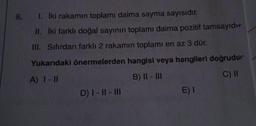 8. 1. İki rakamın toplamı daima sayma sayısıdır.
II. İki farklı doğal sayının toplamı daima pozitif tamsayıd
III. Sıfırdan farklı 2 rakamın toplamı en az 3 dür.
Yukarıdaki önermelerden hangisi veya hangileri doğrudur
A) 1 - 11
B) II - III
C) II
D) I-II - III
E) I
