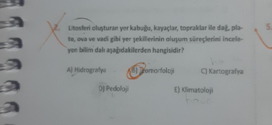 Litosferi oluşturan yer kabuğu, kayaçlar, topraklar ile dağ, pla-
to, ova ve vadi gibi yer şekillerinin oluşum süreçlerini incele-
yen bilim dalı aşağıdakilerden hangisidir?
(B) Teomorfoloji
A) Hidrografya
DJ Pedoloji
C) Kartografya
E) Klimatoloji
5.