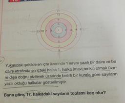 22
13 10 7
4
7
17
13
9
5
1
35
7
2
3
4 5:
Yukarıdaki şekilde en içte üzerinde 1 sayısı yazılı bir daire ve bu
daire etrafında en içteki halka 1. halka (mavi renkli) olmak üze-
re dışa doğru çizilerek üzerinde belirli bir kurala göre sayıların
yazılı olduğu halkalar gösterilmiştir.
Buna göre, 17. halkadaki sayıların toplamı kaç olur?