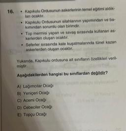 16. Kapıkulu Ordusunun askerlerinin temel eğitimi aldık-
ları ocaktır. Can
Kapıkulu Ordusunun silahlarının yapımından ve ba-
undan Dolay
kımından sorumlu olan birimdir.
Top mermisi yapan ve savaş sırasında kullanan as-
kerlerden oluşan ocaktır.
OT VI
• Seferler sırasında kale kuşatmalarında tünel kazan
askerlerden oluşan ocaktır.
Yukarıda, Kapıkulu ordusuna ait sınıfların özellikleri veril-
miştir.
Aşağıdakilerden hangisi bu sınıflardan değildir?
A) Lağımcılar Ocağı
B) Yeniçeri Ocağı
C) Acemi Ocağı
D) Cebeciler Ocağı
E) Topçu Ocağı
ne