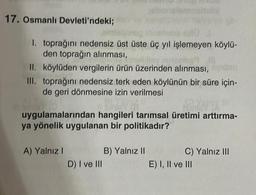 17. Osmanlı Devleti'ndeki;
exO
1. toprağını nedensiz üst üste üç yıl işlemeyen köylü-
den toprağın alınması,
helley missibl
II. köylüden vergilerin ürün üzerinden alınması,
III. toprağını nedensiz terk eden köylünün bir süre için-
de geri dönmesine izin verilmesi
BEYA
uygulamalarından hangileri tarımsal üretimi arttırma-
ya yönelik uygulanan bir politikadır?
A) Yalnız I
D) I ve III
B) Yalnız II
C) Yalnız III
E) I, II ve III