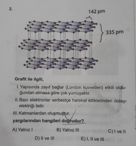 2.
4
142 pm
Grafit ile ilgili,
1. Yapısında zayıf bağlar (London kuvvetleri) etkili oldu-
ğundan elmasa göre çok yumuşaktır.
D) II ve III
335 pm
II. Bazı elektronlar serbestçe hareket ettiklerinden dolayı
elektriği iletir.
III. Katmanlardan oluşmuştur.
yar