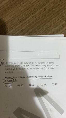 49 Bir manav, elinde bulunan bir miktar elmanın dörtte
birini kilogrami 3 TL'den, kalanını ise kilogramı 2 TL'den
satmış ve bu iki satışın her birinden 12 TL kâr elde
etmiştir.
Buna göre, manav toplam kaç kilogram elma
satmıştır?
A) 24
B) 28
C) 32
D) 36
E) 40