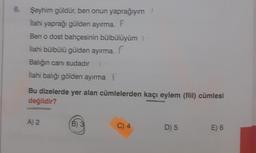 6. Şeyhim güldür, ben onun yaprağıyım
İlahi yaprağı gülden ayırma. F
Ben o dost bahçesinin bülbülüyüm 1
İlahi bülbülü gülden ayırma. f
Balığın canı sudadır
İlahi balığı gölden ayırma f
Bu dizelerde yer alan cümlelerden kaçı eylem (fiil) cümlesi
değildir?
A) 2
B) 3
C) 4
D) 5
E) 6