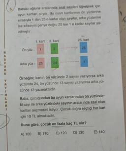 BASVURU
Y
A
Y
1
N
L
A
R
5.
Babası oğluna aralarında asal sayıları öğretmek için
oyun kartları alıyor. Bu oyun kartlarının ön yüzlerine
sırasıyla 1 den 25 e kadar olan sayılar, arka yüzlerine
ise sırasıyla geriye doğru 25 ten 1 e kadar sayılar ya-
zılmıştır.
1. kart 2. kart
Ön yüz: 1
Arka yüz: 25
2
24
25. kart
25
C) 120
1
Örneğin; kartın ön yüzünde 2 sayısı yazıyorsa arka
yüzünde 24, ön yüzünde 13 sayısı yazıyorsa arka yü-
zünde 13 yazmaktadır.
Baba, çocuğundan bu oyun kartlarından ön yüzünde-
ki sayı ile arka yüzündeki sayının aralarında asal olan
kartları seçmesini istiyor. Çocuk doğru seçtiği her kart
için 10 TL almaktadır.
Buna göre, çocuk en fazla kaç TL alır?
A) 100 B) 110
D) 130
E) 140