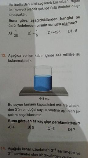 Bu kartlardan ikisi seçilerek biri taban, digel
üs (kuvvet) olacak şekilde üslü ifadeler oluş-
turulacaktır.
Buna göre, aşağıdakilerden hangisi bu
üslü ifadelerden birinin sonucu olamaz?
C) -125
D) -8
A)
1
25
B)
1
9
13. Aşağıda verilen kabın içinde 441 mil