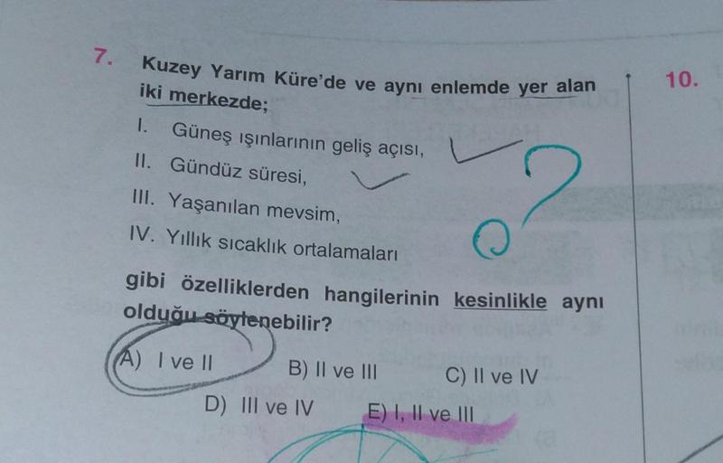 7.
Kuzey Yarım Küre'de ve aynı enlemde yer alan
iki merkezde;
1. Güneş ışınlarının geliş açısı,
II. Gündüz süresi,
III. Yaşanılan mevsim,
IV. Yıllık sıcaklık ortalamaları
O
gibi özelliklerden hangilerinin kesinlikle aynı
olduğu söylenebilir?
A) I ve II
B)