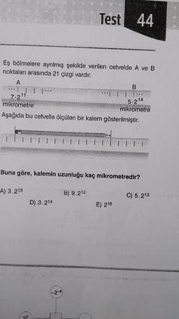 Eş bölmelere ayrılmış şekilde verilen cetvelde A ve B
noktaları arasında 21 çizgi vardır.
A
7.211
mikrometre
Aşağıda bu cetvelle ölçülen bir kalem gösterilmiştir.
A) 3.213
27
D) 3.214
Test 44
LETE
Buna göre, kalemin uzunluğu kaç mikrometredir?
-2-4
B
··| | | |··
B) 9.212
5.214
mikrometre
E) 216
C) 5.213