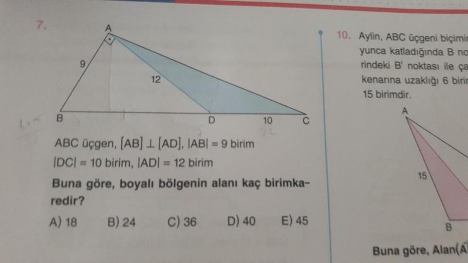 7.
B
9
12
D
ABC üçgen, [AB] [AD], IABI= 9 birim
|DC| = 10 birim, |AD| = 12 birim
B) 24
10
Buna göre, boyalı bölgenin alanı kaç birimka-
redir?
A) 18
C) 36 D) 40 E) 45
10. Aylin, ABC üçgeni biçimim
yunca katladığında B no
rindeki B noktası ile ça
kenarına u