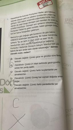 S
7.
MADE
UcDört
Bes
vad
iç
Kapadokya'da bulunan Kızılçukur Vadisi, gün batımını
izlemek isteyen yerli ve yabancı turistlerden yoğun ilgi
görüyor. Gün batımı sırasında çoğunlukla kızıla, kimi
zaman da yeşil renge dönüşen peri bacaları ile süslü
turistleri büyülüyor. Güneşin son ışıklarını izleyebilmek i
Kızılçukur Vadisi'ne gelen turistler, batan güneşle birlikte
bol bol hatıra fotoğrafları çektiriyor.
Nemrut'un gün doğuşu gibi burasının da gün batımı
UNESCO tarafından tescillenmiş. Bir haber kanalında
spikerin "Şu an tarih 21 Mart 2020 ve saat 18.30,
İstanbul'dan canlı yayınla Kapadokya'ya bağlanıp
Kızılçukur Vadisinde Güneş'in batışını İstanbul'daki gün
batımı ile aynı anda canlı olarak izleyeceğiz." demesi
olanaklı mıdır, neden?
aula
B) Olanaklıdır. Çünkü 21 Mart tarihinde gece-gündüz
süresi her yerde eşittir. conto
svood
Olanaklı değildir. Çünkü gece ve gündüz süre farklar
farklıdır.
C Olanaklı değildir. Çünkü farklı boylamlarda yer
Am almaktadırlar.
E)
UcDo
Bes
D) Olanaklıdır. Çünkü Güneş her zaman doğuda erken
3
hier gende
(3
doğar.
Olanaklı değildir. Çünkü farklı paralellerde yer
almaktadırlar.
C
UcDc
Bes
L
E
Dört
S
Dört
es