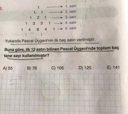 B.
1. satır
2. satır
3. satır
1
-
4. satır
1 4 6 4 1 5. satır
1
A) 55
1
1
2
3 3 1
1
⠀
Yukarıda Pascal Üçgeni'nin ilk beş satırı verilmiştir.
B) 78
Buna göre, ilk 12 satırı bilinen Pascal Üçgeni'nde toplam kaç
tane sayı kullanılmıştır?
C) 105
D) 120
E) 141