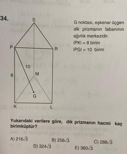 34.
P
8
K
10
S
A) 216√3
M
G
L
R
Yukarıdaki verilere göre, dik prizmanın hacmi kaç
birimküptür?
D) 324√3
G noktası, eşkenar üçgen
dik prizmanın tabanının
ağırlık merkezidir.
IPKI = 8 birim
IPGI=10 birim
B) 256√3
E) 360/3
C) 288√3