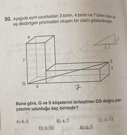 50. Aşağıda ayrıt uzunlukları 3 birim, 4 birim ve 7 birim olan iki
eş dikdörtgen prizmadan oluşan bir cisim gösterilmiştir.
7
3
D) 2√30
7
Buna göre, G ve S köşelerini birleştiren GS doğru par-
çasının uzunluğu kaç birimdir?
A) 6√3
B) 4√7
10
NE5/5
S
3
C) 3√13
A 20