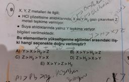 9, X, Y, Z metalleri ile ilgili;
• HCI çözeltisine atıldıklarında, X ve YH₂ gazı çıkarırken Z
metali tepkime vermiyor.
t
• Suya atıldıklarında yalnız Y tepkime veriyor.
bilgileri verilmektedir.
thOhxtmetal
Bu elementlerin yükseltgenme eğilimleri arasındaki iliş-
ki hangi seçenekte doğru verilmiştir?
X + H₂0
A) Y>X>H₂>Z
C) Z> H₂>Y>X
E) X>Y>Z> H₂
Al> Pb zgi
Y>>X7Z
·x7
B) X>Y>H₂>Z
D) Z> H₂>X>Y
voyaber
Indigene
K7
1