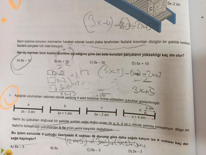 D) 5x + 10
+2
2x+2
1x-7
1773x-5--12
6x10
(5x-2)-(~) = 2x+3
3x+5
9. Aşağıda uzunlukları cebirsel olarak verilmiş 4 adet birbirine monte edilebilen çubuklar gösterilmiştir.
2 dm
(3x-)--
Bant üzerine konulan mermerler hareket ederek kesici plaka tarafından fa