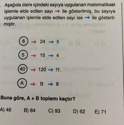 Aşağıda daire içindeki sayıya uygulanan matematiksel
işlemle elde edilen sayı ile gösterilmiş, bu sayıya
uygulanan işlemle elde edilen sayı ise → ile gösteril-
miştir.
(3
8245
5) 154
(40)
(40) 120 ➜ 11.
A) B➡8
e @
Buna göre, A + B toplamı kaçtır?
A) 46
B) 84
C) 93
D) 62
Sidobl
* (A
E) 71