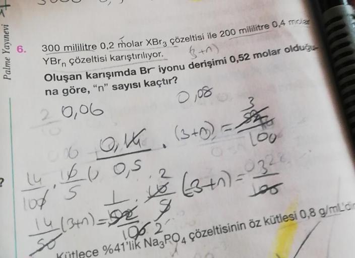 Palme Yayınevi +
?
6.
300 mililitre 0,2 molar XBr3 çözeltisi ile 200 mililitre 0,4 molar
YBrn çözeltisi karıştırılıyor.
(+0)
Oluşan karışımda Br iyonu derişimi 0,52 molar olduğu
na göre, "n" sayısı kaçtır?
2
2.0,06
0,08
006-0₁1 (3+0) = Sh
0 Loo
14,1600,5
2