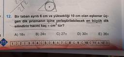 <
1
315
212
12. Bir taban ayrıtı 6 cm ve yüksekliği 10 cm olan eşkenar üç-
gen dik prizmanın içine yerleştirilebilecek en büyük dik
3
silindirin hacmi kaç π cm tür?
A) 18T
B) 24л
C) 27T
D) 30π
1D2E3B4C5D 6 A 7 C8 C 9 C 10 C11 A 12 D
E) 36T