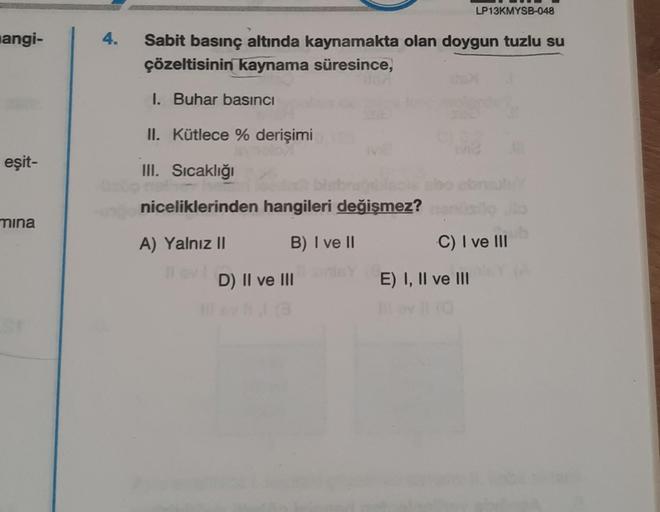angi-
eşit-
mina
4.
Sabit basınç altında kaynamakta olan doygun tuzlu su
çözeltisinin kaynama süresince,
1. Buhar basıncı
II. Kütlece % derişimi
III. Sıcaklığı
niceliklerinden hangileri değişmez?
A) Yalnız II
B) I ve II
D) II ve III
ho
LP13KMYSB-048
52
C) 