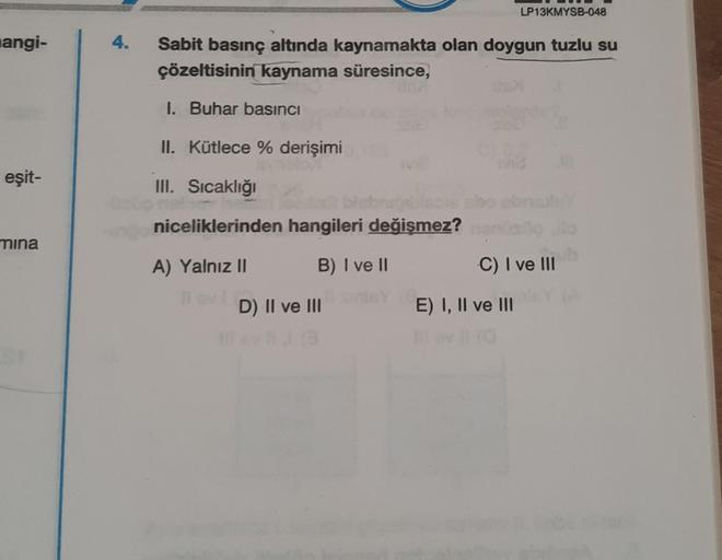 angi-
eşit-
mina
4.
Sabit basınç altında kaynamakta olan doygun tuzlu su
çözeltisinin kaynama süresince,
1. Buhar basıncı
II. Kütlece % derişimi
III. Sıcaklığı
niceliklerinden hangileri değişmez?
A) Yalnız II
B) I ve II
D) II ve III
ho
LP13KMYSB-048
52
C) 