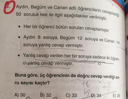 8. Aydın, Begüm ve Canan adlı öğrencilerin cevapladığı
50 soruluk test ile ilgili aşağıdakiler verilmiştir.
. Her bir öğrenci bütün soruları cevaplamıştır.
. Aydın 8 soruya, Begüm 12 soruya ve Canan 14
soruya yanlış cevap vermiştir.
• Yanlış cevap verilen her bir soruya sadece iki öğren-
ci yanlış cevap vermiştir.
Buna göre, üç öğrencinin de doğru cevap verdiği so-
ru sayısı kaçtır?
116
28
A) 30
B) 32
C) 33
D) 34
E) 35