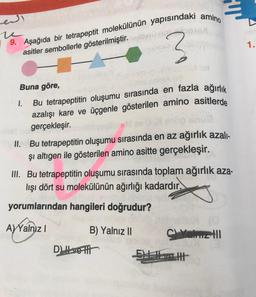 end
u
9. Aşağıda bir tetrapeptit molekülünün yapısındaki amino
asitler sembollerle gösterilmiştir.netti910 obos
3
Buna göre,
1.
Bu tetrapeptitin oluşumu sırasında en fazla ağırlık
azalışı kare ve üçgenle gösterilen amino asitlerde
gerçekleşir.
II. Bu tetrapeptitin oluşumu sırasında en az ağırlık azalı-
şi altıgen ile gösterilen amino asitte gerçekleşir.
III. Bu tetrapeptitin oluşumu sırasında toplam ağırlık aza-
lışı dört su molekülünün ağırlığı kadardır.
yorumlarından hangileri doğrudur?
A) Yalnız I
B) Yalnız II
D) Ivetti
HT
C Yeliz til
Elett
1.