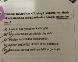 3. Osmanlı Devleti'nin XIX. yüzyıl ıslahatlarının özel-
likleri arasında aşağıdakilerden hangisi gösterile-
mez?
A) Halk ilk kez yönetime katılmıştır.
BIslahatlar baskı ve şiddete dayalıdır.
C) Padişahın yetkileri kısıtlanmıştır.
D) Kanun üstünlüğü ilk kez kabul edilmiştir.
E) Islahatlar devlet politikası hâline gelmiştir.