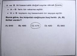 A ve B iki basamaklı doğal sayılar olmak üzere,
A - B farkı bir rakama eşittir.
. A B toplamı üç basamaklı bir sayıya eşittir.
Buna göre, bu koşulanı sağlayan kaç farklı (A, B)
ikilisi vardır?
A) 540
B) 495
C) 475
D) 420
E) 360