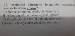 26. Aşağıdaki cümlelerin hangisinin yükleminde
zaman kavramı yoktur?
A) Her şeye rağmen kendini iyi hissediyor.
B) Yine, baş ağrısı bahanesiyle mi geldin?
C) Zavallı çocuk istediği yere gidemeyecek.
D) Küçük hediyelerle çocukları sevindirin.