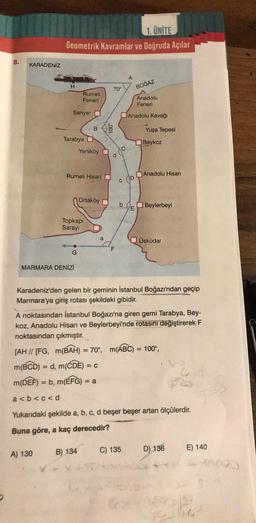 8.
KARADENİZ
1. ÜNİTE
Geometrik Kavramlar ve Doğruda Açılar
H
A) 130
Sarıyer
Tarabya
Rumeli
Feneri
Rumeli Hisarı
-O
G
MARMARA DENİZİ
Yeniköy
Topkapı
Sarayı
Ortaköy
B) 134
n
a
TR
B
70°
P
F
C
C
b
A
C) 135
Anadolu
Feneri
Anadolu Kavağı
D
BOĞAZ
E
Yuşa Tepesi
Beykoz
Anadolu Hisarı
Karadeniz'den gelen bir geminin İstanbul Boğazı'ndan geçip
Marmara'ya giriş rotası şekildeki gibidir.
Beylerbeyi
A noktasından İstanbul Boğazı'na giren gemi Tarabya, Bey-
koz, Anadolu Hisarı ve Beylerbeyi'nde rotasını değiştirerek F
noktasından çıkmıştır.
[AH // [FG, m(BAH) = 70°, m(ABC) = 100°,
m(BCD) = d, m(CDE) = C
m(DEF) = b, m(EFG) = a
a<b<c<d
Yukarıdaki şekilde a, b, c, d beşer beşer artan ölçülerdir.
Buna göre, a kaç derecedir?
Üsküdar
D) 136
545
E) 140
4490