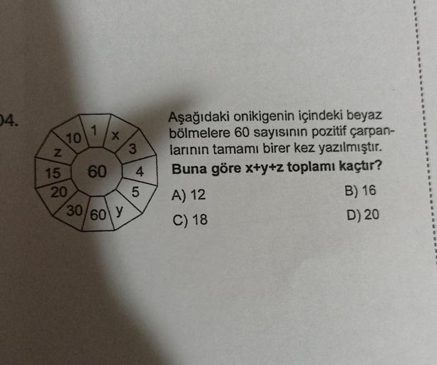 04.
N
10
15
20
1
60
X
30/60 Y
3
4
5
Aşağıdaki onikigenin içindeki beyaz
bölmelere 60 sayısının pozitif çarpan-
larının tamamı birer kez yazılmıştır.
Buna göre x+y+z toplamı kaçtır?
A) 12
C) 18
B) 16
D) 20