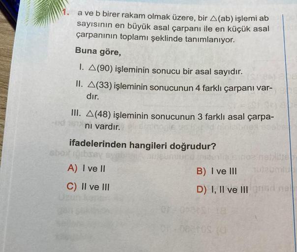 a ve b birer rakam olmak üzere, bir A(ab) işlemi ab
sayısının en büyük asal çarpanı ile en küçük asal
çarpanının toplamı şeklinde tanımlanıyor.
Buna göre,
1. A(90) işleminin sonucu bir asal sayıdır.
II. A(33) işleminin sonucunun 4 farklı çarpanı var-
dır.
