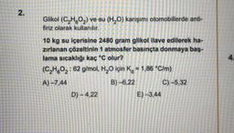 2.
Glikol (C₂HO₂) ve su (H₂O) karışımı otomobillerde anti-
firiz olarak kullanılır.
10 kg su içerisine 2480 gram glikol ilave edilerek ha-
zırlanan çözeltinin 1 atmosfer basınçta donmaya baş-
lama sıcaklığı kaç °C olur?
(C₂H6O₂: 62 g/mol, H₂O için K = 1,86 °C/m)
A)-7,44
B)-6,22
D)-4,22
E)-3,44
C) -5,32