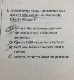 6. Aşağıdakilerden hangisi Türk milletinin batılı
ülkelerle ortak yaşaması ve çalışmasında
kolaylık sağlamıştır?
Kooperatifleşmenin
B) Türk dilinin yabancı kelimelerden
arındırılması
yaygınlaştırılması
C) Oğretim Birliği Kanunu'nun çıkarılması
DY Hafta sonu tatilinin Cuma'dan Pazar'a
alınması
Sanayiyi Özendirme Yasası'nın çıkarılması