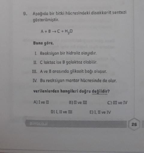 9. Aşağıda bir bitki hücresindeki disakkarit sentezi
gösterilmiştir.
A+B C + H₂O
Buna göre,
I. Reaksiyon bir hidroliz olayıdır.
II. C laktoz ise B galaktoz olabilir.
III. A ve B arasında glikozit bağı oluşur.
IV. Bu reaksiyon mantar hücresinde de olur.
ver