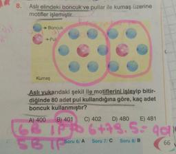 f
8.
Aslı elindeki boncuk ve pullar ile kumaş üzerine
motifler işlemiştir.
→ Boncuk
- Pul
Kumaş
Aslı yukarıdaki şekil ile motiflerini işleyip bitir-
diğinde 80 adet pul kullandığına göre, kaç adet
boncuk kullanmıştır?
C) 402
A) 400
B) 401
D) 480
E) 481
13 IPP 6+79.5 40
SBTPS⁰
Soru 6/ A
Soru 7/C Soru 8/ B
66