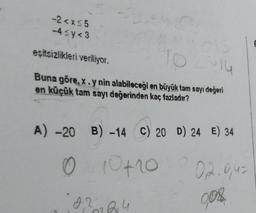 -2<x<5
-4≤y<3
10 2 14
eşitsizlikleri veriliyor.
Buna göre, x.y nin alabileceği en büyük tam sayı değeri
en küçük tam sayı değerinden kaç fazladır?
A) -20 B) -14 C) 20 D) 24 E) 34
0410 + 10
0,2224
02.0,4=
9,08