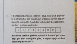 13. Fibonacci dizisinde ilk iki terim 1 olup ilk iki terim dışında-
ki terimlerin her biri, kendinden önceki iki terimin toplan-
masıyla elde edilir. Aşağıdaki kutularda Fibonacci dizisi-
nin bazı terimleri verilmiştir.
1 2 3
1
5 8 13 21
Yukarıda verilen şekilde soldan a. kutuda yer alan
sayı çift sayı olduğuna göre, a sayısı aşağıdakiler-
den hangisi olabilir?