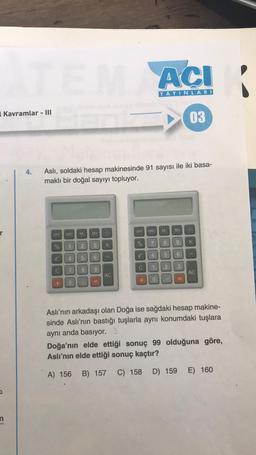 ATEM ACI
YAYINLARI
Kavramlar - III
4.
Aslı, soldaki hesap makinesinde 91 sayısı ile iki basa-
maklı bir doğal sayıyı topluyor.
SP
of
V
C
+
MRC M
1 2
4 5
7
0
8
M
3
6
9
21.
X
AC
OFF MRC M
02
70
L
7
+
C 1
4 5
8
0
2
Y
9
6
03
3
X
AC
Aslı'nın arkadaşı olan Doğa ise sağdaki hesap makine-
sinde Aslı'nın bastığı tuşlarla aynı konumdaki tuşlara
aynı anda basıyor. 1
Doğa'nın elde ettiği sonuç 99 olduğuna göre,
Aslı'nın elde ettiği sonuç kaçtır?
A) 156 B) 157 C) 158 D) 159 E) 160