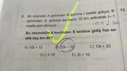 9. Bir otomobil, A şehrinden B şehrine t saatte gidiyor. B
şehrinden A şehrine ise hızını 10 km arttırarak t-1
10 = 150
saatte geri dönüyor.
Bu otomobilin A kentinden B kentine gidiş hızı sa-
atte kaç km dir?
A) 10t + 10
D) t + 10
B) (10t-10
C) 10t + 20
E) 2t + 10
12.